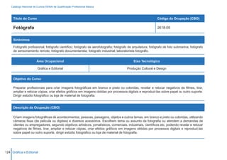 Catálogo Nacional de Cursos SENAI de Qualificação Profissional Básica



     Título do Curso                                                                                          Código da Ocupação (CBO)

     Fotógrafo                                                                                                2618-05


     Sinônimos

     Fotógrafo profissional; fotógrafo científico; fotógrafo de aerofotografia; fotógrafo de arquitetura; fotógrafo de foto submarina; fotógrafo
     de sensoriamento remoto; fotógrafo documentarista; fotógrafo industrial; laboratorista fotográfo.


                         Área Ocupacional                                                    Eixo Tecnológico

                          Gráfica e Editorial                                           Produção Cultural e Design


     Objetivo do Curso

     Preparar profissionais para criar imagens fotográficas em branco e preto ou coloridas, revelar e retocar negativos de filmes, tirar,
     ampliar e retocar cópias, criar efeitos gráficos em imagens obtidas por processos digitais e reproduzi-las sobre papel ou outro suporte.
     Dirigir estúdio fotográfico ou loja de material de fotografia.


     Descrição da Ocupação (CBO)

     Criam imagens fotográficas de acontecimentos, pessoas, paisagens, objetos e outros temas, em branco e preto ou coloridas, utilizando
     câmeras fixas (de película ou digitais) e diversos acessórios. Escolhem tema ou assunto da fotografia ou atendem a demandas de
     clientes ou empregadores, segundo objetivos artísticos, jornalísticos, comerciais, industriais, científicos etc, podendo revelar e retocar
     negativos de filmes, tirar, ampliar e retocar cópias, criar efeitos gráficos em imagens obtidas por processos digitais e reproduzi-las
     sobre papel ou outro suporte, dirigir estúdio fotográfico ou loja de material de fotografia.




124 Gráfica e Editorial
 