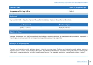 Catálogo Nacional de Cursos SENAI de Qualificação Profissional Básica



Título do Curso                                                                                                 Código da Ocupação (CBO)

Impressor flexográfico                                                                                          7662-35


Sinônimos

Impressor de rótulo e etiquetas; impressor flexográfico banda larga; impressor flexográfico banda estreita.


                 Área Ocupacional                                                           Eixo Tecnológico

                  Gráfica e Editorial                                                       Produção Industrial


Objetivo do Curso


Preparar profissionais para operar impressoras flexográficas, incluindo as etapas de preparação de equipamento, impressão e
manutenção preventiva, de acordo com os padrões de qualidade e segurança requeridos.



Descrição da Ocupação (CBO)



Planejam serviços da impressão gráfica e ajustam máquinas para impressão. Realizam serviços da impressão gráfica, tais como
impressão plana e rotativa, impressão digital, flexografia, litografia, tipografia, letterset, calcografia, tampografia, rotogravura e serigrafia
(silkscreen). Trabalham seguindo normas e procedimentos técnicos e de qualidade, segurança, meio ambiente, higiene e saúde.




                                                                                                                                Gráfica e Editorial        125
 