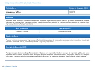 Catálogo Nacional de Cursos SENAI de Qualificação Profissional Básica



     Título do Curso                                                                                               Código da Ocupação (CBO)

     Impressor offset                                                                                              7662-15


     Sinônimos

     Impressor offset monocolor; impressor offset cores; impressão offset máquina plana; operador de offset; impressor de cartazes;
     impressor de máquina offset; impressor multilight; maquinista de offset; operador de impressora offset; operador de máquina offset;
     impressor gráfico em offset plana e rotativa.


                         Área Ocupacional                                                        Eixo Tecnológico

                          Gráfica e Editorial                                                   Produção Industrial


     Objetivo do Curso

     Preparar profissionais para operar impressoras offset, incluindo as etapas de preparação de equipamento, impressão e manutenção
     preventiva, de acordo com os padrões de qualidade e segurança requeridos.


     Descrição da Ocupação (CBO)



     Planejam serviços da impressão gráfica e ajustam máquinas para impressão. Realizam serviços da impressão gráfica, tais como
     impressão plana e rotativa, impressão digital, flexografia, litografia, tipografia, letterset, calcografia, tampografia, rotogravura e serigrafia
     (silkscreen). Trabalham seguindo normas e procedimentos técnicos e de qualidade, segurança, meio ambiente, higiene e saúde.




126 Gráfica e Editorial
 