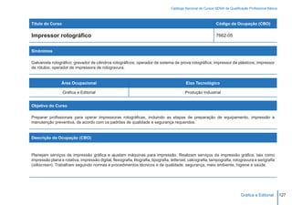 Catálogo Nacional de Cursos SENAI de Qualificação Profissional Básica



Título do Curso                                                                                                 Código da Ocupação (CBO)

Impressor rotográfico                                                                                           7662-05


Sinônimos

Galvanista rotográfico; gravador de cilindros rotográficos; operador de sistema de prova rotográfica; impressor de plásticos; impressor
de rótulos; operador de impressora de rotogravura.


                 Área Ocupacional                                                           Eixo Tecnológico

                  Gráfica e Editorial                                                       Produção Industrial


Objetivo do Curso

Preparar profissionais para operar impressoras rotográficas, incluindo as etapas de preparação de equipamento, impressão e
manutenção preventiva, de acordo com os padrões de qualidade e segurança requeridos.


Descrição da Ocupação (CBO)



Planejam serviços da impressão gráfica e ajustam máquinas para impressão. Realizam serviços da impressão gráfica, tais como
impressão plana e rotativa, impressão digital, flexografia, litografia, tipografia, letterset, calcografia, tampografia, rotogravura e serigrafia
(silkscreen). Trabalham seguindo normas e procedimentos técnicos e de qualidade, segurança, meio ambiente, higiene e saúde.




                                                                                                                                Gráfica e Editorial        127
 