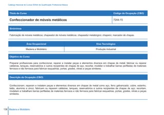 Catálogo Nacional de Cursos SENAI de Qualificação Profissional Básica



     Título do Curso                                                                                     Código da Ocupação (CBO)

     Confeccionador de móveis metálicos                                                                  7244-15


     Sinônimos

     Fabricação de móveis metálicos; chapeador de móveis metálicos; chapeador metalúrgico; chapeiro; marcador de chapas.


                         Área Ocupacional                                                Eixo Tecnológico

                        Madeira e Mobiliário                                            Produção Industrial


     Objetivo do Curso

     Preparar profissionais para confeccionar, reparar e instalar peças e elementos diversos em chapas de metal; fabricar ou reparar
     caldeiras, tanques, reservatórios e outros recipientes de chapas de aço, recortar, modelar e trabalhar barras perfiladas de materiais
     ferrosos e não ferrosos para fabricar esquadrias, portas, grades, vitrais e peças similares.


     Descrição da Ocupação (CBO)


     Confeccionam, reparam e instalam peças e elementos diversos em chapas de metal como aço, ferro galvanizado, cobre, estanho,
     latão, alumínio e zinco; fabricam ou reparam caldeiras, tanques, reservatórios e outros recipientes de chapas de aço; recortam,
     modelam e trabalham barras perfiladas de materiais ferrosos e não ferrosos para fabricar esquadrias, portas, grades, vitrais e peças
     similares.




136 Madeira e Mobiliário
 