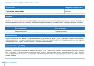 Catálogo Nacional de Cursos SENAI de Qualificação Profissional Básica



     Título do Curso                                                                                       Código da Ocupação (CBO)

     Estofador de móveis                                                                                   7652-35


     Sinônimos


     Estofador de móveis industriais; fabricação de bancos e painéis automotivos; fabricação de espumas e colchões; fabricação de
     espumas para forro acústico de automóveis; marceneiro tapeceiro; ajustador de fôrmas (concreto); carpinteiro de fôrmas (concreto).



                         Área Ocupacional                                                 Eixo Tecnológico

                        Madeira e Mobiliário                                              Produção Industrial


     Objetivo do Curso

     Preparar profissionais para realizar a confecção e a instalação de artefatos de tecido e couro, confeccionar moldes e cortar materiais,
     realizar acabamentos e revisar artefatos de tecido e couro, efetuar manutenção produtiva de máquinas e equipamentos, seguindo
     normas de segurança, higiene, saúde, qualidade e proteção ao meio ambiente.


     Descrição da Ocupação (CBO)


     Planejam a confecção e a instalação de artefatos de tecido e couro. Confeccionam moldes e cortam materiais. Preparam materiais
     para a montagem e montam artefatos de tecido e couro. Realizam acabamentos e revisam artefatos de tecido e couro. Efetuam
     manutenção produtiva de máquinas e equipamentos. Trabalham seguindo normas de segurança, higiene, saúde, qualidade e proteção
     ao meio ambiente.




138 Madeira e Mobiliário
 