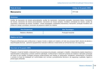 Catálogo Nacional de Cursos SENAI de Qualificação Profissional Básica



Título do Curso                                                                                        Código da Ocupação (CBO)

Marceneiro                                                                                             7711-05


Sinônimos

Auxiliar de marceneiro de móveis personalizados; auxiliar de marceneiro; marcenaria avançada; marcenaria básica; marceneiro
de móveis; marceneiro de móveis personalizados; marceneiro de móveis seriados; moveleiro; prototipista de móveis; auxiliar de
marceneiro; marceneiro de móveis; moveleiro - exceto empregador; prototipista (marceneiro); marceneiro: produção moveleira com
ênfase em design e prototipia; marceneiro de pequenos objetos de madeira.


               Área Ocupacional                                                    Eixo Tecnológico

               Madeira e Mobiliário                                                Produção Industrial


Objetivo do Curso

Preparar profissionais para confeccionar e reparar movéis e objetos em madeira, em todo seu processo fabril, através de plantas e
especificações técnicas, operando equipamentos manuais e elétricos e observando as normas técnicas e de segurança.


Descrição da Ocupação (CBO)

Preparam o local de trabalho, ordenando fluxos do processo de produção, e planejam o trabalho, interpretando projetos desenhos e
especificações e esboçando o produto conforme solicitação. Confeccionam e restauram produtos de madeira e derivados (produção
em série ou sob medida). Entregam produtos confeccionados sob medida ou restaurados, embalando, transportando e montando
o produto no local da instalação em conformidade com normas e procedimentos técnicos e de segurança, qualidade, higiene e
preservação ambiental.




                                                                                                                    Madeira e Mobiliário          139
 