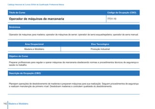 Catálogo Nacional de Cursos SENAI de Qualificação Profissional Básica



     Título do Curso                                                                                 Código da Ocupação (CBO)

     Operador de máquinas de marcenaria                                                              7731-10


     Sinônimos


     Operador de máquinas para madeira; operador de máquinas de serrar; operador de serra esquadrejadeira; operador de serra manual.



                         Área Ocupacional                                            Eixo Tecnológico

                        Madeira e Mobiliário                                         Produção Industrial


     Objetivo do Curso

     Preparar profissionais para regular e operar máquinas de marcenaria obedecendo normas e procedimentos técnicos de segurança e
     saúde no trabalho.


     Descrição da Ocupação (CBO)



     Planejam operações de desdobramento de madeiras e preparam máquinas para sua realização. Seguem procedimentos de segurança
     e realizam manutenção de primeiro nível. Desdobram madeiras e controlam qualidade do desdobramento.




142 Madeira e Mobiliário
 