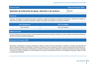 Catálogo Nacional de Cursos SENAI de Qualificação Profissional Básica



Título do Curso                                                                                            Código da Ocupação (CBO)

Operador de tratamento de águas, efluentes e de resíduos                                                   8623-05


Sinônimos

Operador de estação de tratamento de água e efluentes; analista de estação de tratamento de efluentes; operador de estação de
tratamento de esgotos e resíduos indústriais; operador de estação de tratamento de resíduos indústriais.


                Área Ocupacional                                                       Eixo Tecnológico

                  Meio Ambiente                                                        Recursos Naturais


Objetivo do Curso

Preparar profissionais para monitorar e controlar sistemas de tratamento de águas e efluentes, resíduos sólidos e emissões atmosféricas,
através de técnicas e padrões específicos.


Descrição da Ocupação (CBO)



Monitoram o recebimento de resíduos industriais e urbanos, operam fornos de incineração e controlam o processo de tratamento de
água e efluentes. Realizam amostragem de resíduos e efluentes, dosam soluções químicas e operam equipamentos eletromecânicos.
Documentam dados do processo de tratamento e controlam materiais e produtos utilizados na estação de tratamento de água, efluentes
e resíduos industriais. Trabalham em conformidade com normas e procedimentos técnicos e de qualidade, segurança, higiene, saúde
e preservação ambiental.




                                                                                                                              Meio Ambiente           147
 