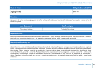 Catálogo Nacional de Cursos SENAI de Qualificação Profissional Básica



Título do Curso                                                                                            Código da Ocupação (CBO)

Açougueiro                                                                                                 8485-10


Sinônimos

Açougueiro de cortes bovinos; açougueiro de cortes suínos; corte e desossa bovina; corte e desossa bovino/suíno e aves; cortes de
carnes; magarefe.


                Área Ocupacional                                                     Eixo Tecnológico

               Alimentos e Bebidas                                                  Produção Alimentícia


Objetivo do Curso

Preparar profissionais para desenvolver atividades relacionadas a cortes de carnes, identificando tipos, marcando, fatiando e pesando,
de acordo com procedimentos técnicos e de qualidade, segurança, higiene, saúde e preservação ambiental.


Descrição da Ocupação (CBO)


Abatem bovinos e aves controlando a temperatura e velocidade de máquinas. Preparam carcaças de animais (aves, bovinos, caprinos,
ovinos e suínos) limpando, retirando vísceras, depilando, riscando pequenos cortes e separando cabeças e carcaças para análises
laboratoriais. Tratam vísceras limpando e escaldando. Preparam carnes para comercialização desossando, identificando tipos,
marcando, fatiando, pesando e cortando. Realizam tratamentos especiais em carnes, salgando, secando, prensando e adicionando
conservantes. Acondicionam carnes em embalagens individuais, manualmente ou com o auxílio de máquinas de embalagem a
vácuo. Trabalham em conformidade com normas e procedimentos técnicos e de qualidade, segurança, higiene, saúde e preservação
ambiental.




                                                                                                                      Alimentos e Bebidas           13
 