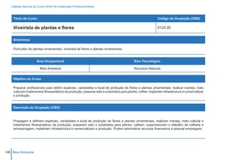 Catálogo Nacional de Cursos SENAI de Qualificação Profissional Básica



    Título do Curso                                                                                            Código da Ocupação (CBO)

    Viveirista de plantas e flores                                                                             6124-20


    Sinônimos

    Floricultor de plantas ornamentais; viveirista de flores e plantas ornamentais.


                        Área Ocupacional                                                     Eixo Tecnológico

                          Meio Ambiente                                                      Recursos Naturais


    Objetivo do Curso

    Preparar profissionais para definir espécies, variedades e local de produção de flores e plantas ornamentais; realizar manejo, trato
    cultural e tratamentos fitossanitários da produção; preparar solo e substratos para plantio; colher, implantar infraestrutura e comercializar
    a produção.


    Descrição da Ocupação (CBO)



    Propagam e definem espécies, variedades e local de produção de flores e plantas ornamentais; realizam manejo, trato cultural e
    tratamentos fitossanitários da produção; preparam solo e substratos para plantio; colhem, supervisionam o trabalho de colheita e
    armazenagem; implantam infraestrutura e comercializam a produção. Podem administrar recursos financeiros e pessoal empregado.




148 Meio Ambiente
 