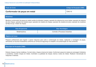 Catálogo Nacional de Cursos SENAI de Qualificação Profissional Básica



    Título do Curso                                                                                     Código da Ocupação (CBO)

    Conformador de peças em metal                                                                       7245-10


    Sinônimos

    Mecânico conformador de peças em metal; auxiliar de dobrador (metais); operador de máquina de curvar metais; operador de máquina
    de virar chapas; operador de viradeira (aço); operador de viradeira de chapas; operador de viradeira de tubos; operador de viradeiras
    de fitas de aço; virador de chapas.


                        Área Ocupacional                                                Eixo Tecnológico

                          Metalmecânica                                          Controle e Processos Industriais


    Objetivo do Curso

    Preparar profissionais para regular e operar máquinas para corte e conformação de metais, realizando a montagem de peças,
    otimizando os recursos necessários conforme as normas de segurança no trabalho e de preservação do meio ambiente.


    Descrição da Ocupação (CBO)



    Dobram chapas e barras metálicas. Curvam tubos, chapas e barras de metais. Conformam peças de metais por prensagem hidráulica
    e excêntrica. Cortam chapas de metais. Controlam a qualidade de chapas, barras e tubos de metais. Realizam manutenção de
    máquinas e matrizes.




152 Metalmecânica
 