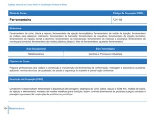 Catálogo Nacional de Cursos SENAI de Qualificação Profissional Básica



    Título do Curso                                                                                   Código da Ocupação (CBO)

    Ferramenteiro                                                                                     7211-05


    Sinônimos

    Ferramenteiro de corte; dobra e repuxo; ferramenteiro de injeção termoplástica; ferramenteiro de molde de injeção; ferramenteiro
    de moldes para plásticos; matrizeiro; ferramenteiro de bancada; ferramenteiro de coquilhas; ferramenteiro de injeção termofixo;
    ferramenteiro de injeção zamak e alumínio; ferramenteiro de manutenção; ferramenteiro de matrizes e estampos; ferramenteiro de
    molde para borracha; ferramenteiro de moldes plásticos (sopro); líder de ferramentaria; ajustador ferramenteiro.


                        Área Ocupacional                                             Eixo Tecnológico

                          Metalmecânica                                        Controle e Processos Industriais


    Objetivo do Curso

    Preparar profissionais para realizar a construção e manutenção de ferramentas de conformação, moldagem e dispositivos auxiliares,
    aplicando normas técnicas, de qualidade, de saúde e segurança do trabalho e preservação ambiental.


    Descrição da Ocupação (CBO)



    Constroem e desenvolvem ferramentas e dispositivos de usinagem, estampos de corte, dobra, repuxo e corte fino, moldes de sopro,
    de injeção e eletroerosão, modelos de moldes metálicos para fundição; fazem controle dimensional de produtos e peças usinadas e
    planejam o processo de construção de produtos ou protótipos.




154 Metalmecânica
 