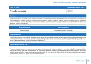 Catálogo Nacional de Cursos SENAI de Qualificação Profissional Básica



Título do Curso                                                                                            Código da Ocupação (CBO)

Fresador mecânico                                                                                          7212-15


Sinônimos

Auxiliar de mecânico industrial; auxiliar de torneiro mecânico; fresador ferramenteiro; fresador mecânico universal; fresador de máquinas
rhenania e fellows; fresador mecânico; torneiro; torneiro mecânico; torneiro mecânico (básico); torneiro mecânico com cnc; auxiliar de
torneiro mecânico; fresador (fresadora universal); mandrilador; operador de furadeiras; plainador de metais (plaina limadora); torneiro
ajustador; torneiro ferramenteiro.


                Área Ocupacional                                                       Eixo Tecnológico

                  Metalmecânica                                                Controle e Processos Industriais


Objetivo do Curso

Preparar profissionais para realizar ajustes e usinar peças de materiais ferrosos e não ferrosos utilizando fresadora convencional
universal e ferramentas manuais, de acordo com especificações dos documentos técnicos, conforme parâmetros de qualidade e se-
gurança, executando ainda ações autônomas de manutenção.


Descrição da Ocupação (CBO)


Preparam, regulam e operam máquinas-ferramenta que usinam peças de metal e compósitos e controlam os parâmetros e a qualidade
das peças usinadas aplicando procedimentos de segurança às tarefas realizadas. Planejam sequências de operações, executam
cálculos técnicos; podem implementar ações de preservação do meio ambiente. Dependendo da divisão do trabalho na empresa,
podem apenas preparar ou operar as máquinas-ferramenta.




                                                                                                                              Metalmecânica           155
 
