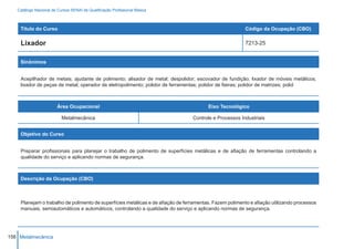 Catálogo Nacional de Cursos SENAI de Qualificação Profissional Básica



    Título do Curso                                                                                      Código da Ocupação (CBO)

    Lixador                                                                                              7213-25


    Sinônimos


    Acepilhador de metais; ajudante de polimento; alisador de metal; despolidor; escovador de fundição; lixador de móveis metálicos;
    lixador de peças de metal; operador de eletropolimento; polidor de ferramentas; polidor de fieiras; polidor de matrizes; polid



                        Área Ocupacional                                                Eixo Tecnológico

                          Metalmecânica                                          Controle e Processos Industriais


    Objetivo do Curso


    Preparar profissionais para planejar o trabalho de polimento de superfícies metálicas e de afiação de ferramentas controlando a
    qualidade do serviço e aplicando normas de segurança.



    Descrição da Ocupação (CBO)



    Planejam o trabalho de polimento de superfícies metálicas e de afiação de ferramentas. Fazem polimento e afiação utilizando processos
    manuais, semiautomáticos e automáticos, controlando a qualidade do serviço e aplicando normas de segurança.




156 Metalmecânica
 
