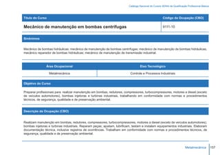 Catálogo Nacional de Cursos SENAI de Qualificação Profissional Básica



Título do Curso                                                                                        Código da Ocupação (CBO)

Mecânico de manutenção em bombas centrífugas                                                           9111-10


Sinônimos


Mecânico de bombas hidráulicas; mecânico de manutenção de bombas centrífugas; mecânico de manutenção de bombas hidráulicas;
mecânico reparador de bombas hidráulicas; mecânico de manutenção de transmissão industrial.



               Área Ocupacional                                                    Eixo Tecnológico

                  Metalmecânica                                            Controle e Processos Industriais


Objetivo do Curso

Preparar profissionais para realizar manutenção em bombas, redutores, compressores, turbocompressores, motores a diesel (exceto
de veículos automotores), bombas injetoras e turbinas industriais, trabalhando em conformidade com normas e procedimentos
técnicos, de segurança, qualidade e de preservação ambiental.


Descrição da Ocupação (CBO)


Realizam manutenção em bombas, redutores, compressores, turbocompressores, motores a diesel (exceto de veículos automotores),
bombas injetoras e turbinas industriais. Reparam peças; ajustam, lubrificam, testam e instalam equipamentos industriais. Elaboram
documentação técnica, inclusive registros de ocorrências. Trabalham em conformidade com normas e procedimentos técnicos, de
segurança, qualidade e de preservação ambiental.



                                                                                                                          Metalmecânica           157
 