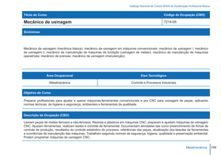 Catálogo Nacional de Cursos SENAI de Qualificação Profissional Básica


Título do Curso                                                                                         Código da Ocupação (CBO)

Mecânico de usinagem                                                                                    7214-05

Sinônimos




Mecânico de usinagem (mecânica básica); mecânico de usinagem em máquinas convencionais; mecânico de usinagem i; mecânico
de usinagem ii; mecânico de manutenção de máquinas de fundição (usinagem de metais); mecânico de manutenção de máquinas
operatrizes; mecânico de prensas; mecânico de usinagem (manutenção).




                Área Ocupacional                                                    Eixo Tecnológico

                  Metalmecânica                                             Controle e Processos Industriais


Objetivo do Curso

Preparar profissionais para ajustar e operar máquinas-ferramentas convencionais e por CNC para usinagem de peças, aplicando
normas técnicas, de higiene e segurança, ambientais e ferramentas da qualidade.


Descrição da Ocupação (CBO)

Usinam peças de metais ferrosos e não-ferrosos. Resinas e plásticos em máquinas CNC; preparam e ajustam máquinas de usinagem
CNC. Ajustam ferramentas, realizam testes e controle de ferramental. Documentam atividades tais como preenchimento de fichas de
controle de produção, resultados do controle estatístico do processo, referências das peças, atualização dos leiautes de ferramentas
e ocorrências de manutenção das máquinas. Trabalham seguindo normas de segurança, higiene, qualidade e preservação ambiental.
Podem programar máquinas de usinagem CNC.


                                                                                                                           Metalmecânica           159
 