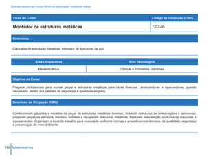 Catálogo Nacional de Cursos SENAI de Qualificação Profissional Básica



    Título do Curso                                                                                Código da Ocupação (CBO)

    Montador de estruturas metálicas                                                               7242-05


    Sinônimos


    Colocador de estruturas metálicas; montador de estruturas de aço.



                        Área Ocupacional                                           Eixo Tecnológico

                          Metalmecânica                                     Controle e Processos Industriais


    Objetivo do Curso

    Preparar profissionais para montar peças e estruturas metálicas para obras diversas, construindo-as e reparando-as, quando
    necessário, dentro dos padrões de segurança e qualidade exigidos.


    Descrição da Ocupação (CBO)


    Confeccionam gabaritos e modelos de peças de estruturas metálicas diversas, incluindo estruturas de embarcações e aeronaves;
    preparam peças da estrutura; montam, instalam e recuperam estruturas metálicas. Realizam manutenção produtiva de máquinas e
    equipamentos. Organizam o local de trabalho para executá-lo conforme normas e procedimentos técnicos, de qualidade, segurança
    e preservação do meio ambiente.




160 Metalmecânica
 