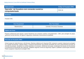 Catálogo Nacional de Cursos SENAI de Qualificação Profissional Básica



    Título do Curso                                                                                     Código da Ocupação (CBO)

    Operador de fresadora com comando numérico
                                                                                                        7214-10
    computadorizado

    Sinônimos


    Fresador CNC.



                        Área Ocupacional                                               Eixo Tecnológico

                          Metalmecânica                                         Controle e Processos Industriais


    Objetivo do Curso

    Preparar profissionais para ajsutar e operar fresadoras com comando numérico computadorizado – CNC, para usinagem de peças,
    aplicando normas técnicas, de higiene e segurança, ambientais e ferramentas da qualidade.


    Descrição da Ocupação (CBO)

    Usinam peças de metais ferrosos e não ferrosos. Resinas e plásticos em máquinas CNC; preparam e ajustam máquinas de usinagem
    cnc. Ajustam ferramentas, realizam testes e controle de ferramental. Documentam atividades tais como preenchimento de fichas de
    controle de produção, resultados do controle estatístico do processo, referências das peças, atualização dos leiautes de ferramentas
    e ocorrências de manutenção das máquinas. Trabalham seguindo normas de segurança, higiene, qualidade e preservação ambiental.
    Podem programar máquinas de usinagem CNC.




162 Metalmecânica
 