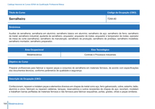 Catálogo Nacional de Cursos SENAI de Qualificação Profissional Básica



    Título do Curso                                                                                       Código da Ocupação (CBO)

    Serralheiro                                                                                           7244-40


    Sinônimos

    Auxiliar de serralheria; serralharia em alumínio; serralheiro básico em alumínio; serralheiro de aço; serralheiro de ferro; serralheiro
    de metal; serralheiro industrial; ajudante de serralheiro; arqueador; arqueador de molas; arqueador e temperador de molas; operador
    de mesa de corte (serralharia); serralheiro de manutenção; serralheiro de produção; serralheiro de protótipo; serralheiro modelista;
    serralheiro montador; serralheiro preparador.


                        Área Ocupacional                                                 Eixo Tecnológico

                          Metalmecânica                                           Controle e Processos Industriais


    Objetivo do Curso

    Preparar profissionais para fabricar e reparar peças e conjuntos de serralheria em materiais ferrosos, de acordo com especificações
    dos documentos técnicos, conforme parâmetros de qualidade e segurança.


    Descrição da Ocupação (CBO)


    Confeccionam, reparam e instalam peças e elementos diversos em chapas de metal como aço, ferro galvanizado, cobre, estanho, latão,
    alumínio e zinco; fabricam ou reparam caldeiras, tanques, reservatórios e outros recipientes de chapas de aço; recortam, modelam
    e trabalham barras perfiladas de materiais ferrosos e não ferrosos para fabricar esquadrias, portas, grades, vitrais e peças similares.




164 Metalmecânica
 