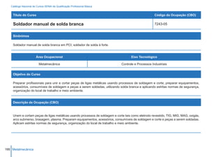 Catálogo Nacional de Cursos SENAI de Qualificação Profissional Básica


    Título do Curso                                                                                  Código da Ocupação (CBO)

    Soldador manual de solda branca                                                                  7243-05


    Sinônimos

    Soldador manual de solda branca em PCI; soldador de solda à forte.


                        Área Ocupacional                                             Eixo Tecnológico

                          Metalmecânica                                       Controle e Processos Industriais


    Objetivo do Curso

    Preparar profissionais para unir e cortar peças de ligas metálicas usando processos de soldagem e corte; preparar equipamentos,
    acessórios, consumíveis de soldagem e peças a serem soldadas, utilizando solda branca e aplicando estritas normas de segurança,
    organização do local de trabalho e meio ambiente.


    Descrição da Ocupação (CBO)



    Unem e cortam peças de ligas metálicas usando processos de soldagem e corte tais como eletrodo revestido, TIG, MIG, MAG, oxigás,
    arco submerso, brasagem, plasma. Preparam equipamentos, acessórios, consumíveis de soldagem e corte e peças a serem soldadas.
    Aplicam estritas normas de segurança, organização do local de trabalho e meio ambiente.




166 Metalmecânica
 