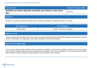 Catálogo Nacional de Cursos SENAI de Qualificação Profissional Básica



    Título do Curso                                                                                  Código da Ocupação (CBO)

    Soldador processo eletrodo revestido aço carbono e aço baixa
                                                                                                     7243-15
    liga

    Sinônimos

    Soldador em processo de eletrodo revestido nível I; processo de soldagem com eletrodo revestido em chapas.


                        Área Ocupacional                                             Eixo Tecnológico

                          Metalmecânica                                       Controle e Processos Industriais


    Objetivo do Curso

    Preparar profissionais para soldar materiais por meio do processo Eletrodo Revestidos atendendo à regulamentação da documentação
    técnica de fabricação, com segurança, produtividade, qualidade e consciência ambiental.


    Descrição da Ocupação (CBO)



    Unem e cortam peças de ligas metálicas usando processos de soldagem e corte tais como eletrodo revestido, tig, mig, mag, oxigás,
    arco submerso, brasagem, plasma. Preparam equipamentos, acessórios, consumíveis de soldagem e corte e peças a serem soldadas.
    Aplicam estritas normas de segurança, organização do local de trabalho e meio ambiente.




168 Metalmecânica
 