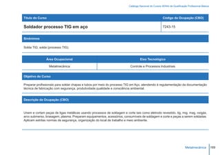 Catálogo Nacional de Cursos SENAI de Qualificação Profissional Básica



Título do Curso                                                                                       Código da Ocupação (CBO)

Soldador processo TIG em aço                                                                          7243-15


Sinônimos

Solda TIG; solda (processo TIG).


               Área Ocupacional                                                   Eixo Tecnológico

                  Metalmecânica                                           Controle e Processos Industriais


Objetivo do Curso

Preparar profissionais para soldar chapas e tubos por meio do processo TIG em Aço, atendendo à regulamentação da documentação
técnica de fabricação com segurança, produtividade,qualidade e consciência ambiental.


Descrição da Ocupação (CBO)



Unem e cortam peças de ligas metálicas usando processos de soldagem e corte tais como eletrodo revestido, tig, mig, mag, oxigás,
arco submerso, brasagem, plasma. Preparam equipamentos, acessórios, consumíveis de soldagem e corte e peças a serem soldadas.
Aplicam estritas normas de segurança, organização do local de trabalho e meio ambiente.




                                                                                                                         Metalmecânica           169
 