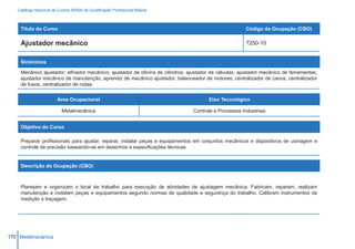 Catálogo Nacional de Cursos SENAI de Qualificação Profissional Básica



    Título do Curso                                                                                    Código da Ocupação (CBO)

    Ajustador mecânico                                                                                 7250-10


    Sinônimos

    Mecânico ajustador; afinador mecânico; ajustador de oficina de cilindros; ajustador de válvulas; ajustador mecânico de ferramentas;
    ajustador mecânico de manutenção; aprendiz de mecânico ajustador; balanceador de motores; centralizador de canos; centralizador
    de fusos; centralizador de rodas.


                        Área Ocupacional                                               Eixo Tecnológico

                          Metalmecânica                                         Controle e Processos Industriais


    Objetivo do Curso

    Preparar profissionais para ajustar, reparar, instalar peças e equipamentos em conjuntos mecânicos e dispositivos de usinagem e
    controle de precisão baseando-se em desenhos e especificações técnicas


    Descrição da Ocupação (CBO)



    Planejam e organizam o local de trabalho para execução de atividades de ajustagem mecânica. Fabricam, reparam, realizam
    manutenção e instalam peças e equipamentos segundo normas de qualidade e segurança do trabalho. Calibram instrumentos de
    medição e traçagem.




170 Metalmecânica
 