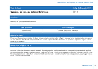 Catálogo Nacional de Cursos SENAI de Qualificação Profissional Básica



Título do Curso                                                                                       Código da Ocupação (CBO)

Operador de forno de tratamento térmico                                                               8221-20


Sinônimos


Operador de forno de tratamento térmico.



               Área Ocupacional                                                   Eixo Tecnológico

                  Metalmecânica                                            Controle e Processos Industriais


Objetivo do Curso

Preparar profissionais para realizar fundição e tratamento térmico de metais e ligas e preparar fornos para operação, carregando-
os com materiais, trabalhando em conformidade a normas e procedimentos técnicos e de qualidade, segurança, higiene, saúde e
preservação ambiental.


Descrição da Ocupação (CBO)


Realizam fundição e tratamento térmico de metais e ligas e preparam fornos para operação, carregando-os com materiais. Ajustam a
composição química de ligas metálicas, realizam vazamento de metal e preparam fornos para manutenção. Registram as ocorrências
técnicas e operacionais e trabalham em conformidade com normas e procedimentos técnicos e de qualidade, segurança, higiene,
saúde e preservação ambiental.




                                                                                                                         Metalmecânica           171
 