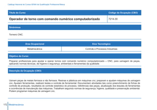Catálogo Nacional de Cursos SENAI de Qualificação Profissional Básica



    Título do Curso                                                                                     Código da Ocupação (CBO)

    Operador de torno com comando numérico computadorizado                                              7214-30


    Sinônimos


    Torneiro CNC.



                        Área Ocupacional                                               Eixo Tecnológico

                          Metalmecânica                                         Controle e Processos Industriais


    Objetivo do Curso

    Preparar profissionais para ajustar e operar tornos com comando numérico computadorizado – CNC, para usinagem de peças,
    aplicando normas técnicas, de higiene e segurança, ambientais e ferramentas da qualidade.


    Descrição da Ocupação (CBO)



    Usinam peças de metais ferrosos e não ferrosos. Resinas e plásticos em máquinas cnc; preparam e ajustam máquinas de usinagem
    cnc. Ajustam ferramentas, realizam testes e controle de ferramental. Documentam atividades tais como preenchimento de fichas de
    controle de produção, resultados do controle estatístico do processo, referências das peças, atualização dos leiautes de ferramentas
    e ocorrências de manutenção das máquinas. Trabalham seguindo normas de segurança, higiene, qualidade e preservação ambiental.
    Podem programar máquinas de usinagem cnc.




172 Metalmecânica
 