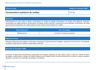 Catálogo Nacional de Cursos SENAI de Qualificação Profissional Básica




    Título do Curso                                                                                    Código da Ocupação (CBO)

    Ferramenteiro matrizeiro de moldes                                                                 7211-05



    Sinônimos

    Ferramenteiro de corte; dobra e repuxo; ferramenteiro de molde de injeção; ferramenteiro de moldes para plásticos; matrizeiro;
    ferramenteiro de injeção termofixo; ferramenteiro de injeção zamak e alumínio; ferramenteiro de manutenção; ferramenteiro de molde
    para borracha; ferramenteiro de moldes plásticos (sopro); líder de ferramentaria em moldes.


                        Área Ocupacional                                               Eixo Tecnológico

                          Metalmecânica                                         Controle e Processos Industriais


    Objetivo do Curso

    Preparar profissionais para realizar a construção e manutenção de ferramentas de moldagem, aplicando normas técnicas, de qualidade,
    de saúde e segurança do trabalho e preservação ambiental.


    Descrição da Ocupação (CBO)



    Constroem e desenvolvem ferramentas e dispositivos de usinagem, estampos de corte, dobra, repuxo e corte fino, moldes de sopro,
    de injeção e eletroerosão, modelos de moldes metálicos para fundição; fazem controle dimensional de produtos e peças usinadas e
    planejam o processo de construção de produtos ou protótipos.




174 Metalmecânica
 