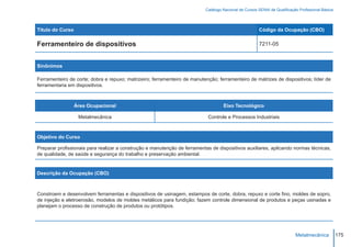 Catálogo Nacional de Cursos SENAI de Qualificação Profissional Básica




Título do Curso                                                                                        Código da Ocupação (CBO)

Ferramenteiro de dispositivos                                                                          7211-05



Sinônimos

Ferramenteiro de corte; dobra e repuxo; matrizeiro; ferramenteiro de manutenção; ferramenteiro de matrizes de dispositivos; líder de
ferramentaria em dispositivos.



                  Área Ocupacional                                                  Eixo Tecnológico

                   Metalmecânica                                            Controle e Processos Industriais



Objetivo do Curso

Preparar profissionais para realizar a construção e manutenção de ferramentas de dispositivos auxiliares, aplicando normas técnicas,
de qualidade, de saúde e segurança do trabalho e preservação ambiental.


Descrição da Ocupação (CBO)



Constroem e desenvolvem ferramentas e dispositivos de usinagem, estampos de corte, dobra, repuxo e corte fino, moldes de sopro,
de injeção e eletroerosão, modelos de moldes metálicos para fundição; fazem controle dimensional de produtos e peças usinadas e
planejam o processo de construção de produtos ou protótipos.




                                                                                                                           Metalmecânica           175
 