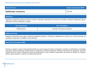 Catálogo Nacional de Cursos SENAI de Qualificação Profissional Básica



    Título do Curso                                                                                            Código da Ocupação (CBO)

    Retificador mecânico                                                                                       7212-20


    Sinônimos

    Retificador (retificadora cilíndrica externa e interna); retificador (retificadora de árvore de manivelas); retificador (retificadora plana);
    retificador de fieiras; retificador; em geral.


                        Área Ocupacional                                                     Eixo Tecnológico

                          Metalmecânica                                               Controle e Processos Industriais


    Objetivo do Curso

    Preparar profissionais para operar máquinas retificadoras planas e cilíndricas, trabalhando de acordo com normas técnicas, de
    qualidade e segurança no trabalho e meio ambiente.


    Descrição da Ocupação (CBO)




    Preparam, regulam e operam máquinas-ferramenta que usinam peças de metal e compósitos; controlam os parâmetros e a qualidade
    das peças usinadas aplicando procedimentos de segurança às tarefas realizadas. Planejam sequências de operações, executam
    cálculos técnicos; podem implementar ações de preservação do meio ambiente. Dependendo da divisão do trabalho na empresa,
    podem apenas preparar ou operar as máquinas-ferramenta.




176 Metalmecânica
 