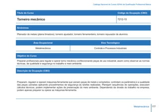 Catálogo Nacional de Cursos SENAI de Qualificação Profissional Básica



Título do Curso                                                                                           Código da Ocupação (CBO)

Torneiro mecânico                                                                                         7212-15


Sinônimos

Plainador de metais (plaina limadora); torneiro ajustador; torneiro ferramenteiro; torneiro repuxador de alumínio.


                Área Ocupacional                                                      Eixo Tecnológico

                  Metalmecânica                                                Controle e Processos Industriais


Objetivo do Curso

Preparar profissionais para regular e operar torno mecânico confeccionando peças de uso industrial, assim como observar as normas
técnicas, de qualidade e segurança no trabalho e meio ambiente.


Descrição da Ocupação (CBO)




Preparam, regulam e operam máquinas-ferramenta que usinam peças de metal e compósitos; controlam os parâmetros e a qualidade
das peças usinadas aplicando procedimentos de segurança às tarefas realizadas. Planejam sequências de operações, executam
cálculos técnicos; podem implementar ações de preservação do meio ambiente. Dependendo da divisão do trabalho na empresa,
podem apenas preparar ou operar as máquinas-ferramenta.




                                                                                                                             Metalmecânica           177
 