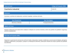 Catálogo Nacional de Cursos SENAI de Qualificação Profissional Básica



    Título do Curso                                                                                      Código da Ocupação (CBO)

    Cozinheiro industrial                                                                                5132-15


    Sinônimos

    Cozinheiro; cozinheiro de restaurante; cozinheiro hospitalar; cozinheiro de bordo.


                        Área Ocupacional                                                  Eixo Tecnológico

                       Alimentos e Bebidas                                               Produção Alimentícia


    Objetivo do Curso


    Preparar profissionais para desenvolver cardápios e refeições em cozinhas industriais, dentro dos padrões de qualidade e segurança
    alimentar estabelecidos.



    Descrição da Ocupação (CBO)



    Organizam e supervisionam serviços de cozinha em hotéis, restaurantes, hospitais, residências e outros locais de refeições, planejando
    cardápios e elaborando o pré-preparo, o preparo e a finalização de alimentos, observando métodos de cocção e padrões de qualidade
    dos alimentos.




16 Alimentos e Bebidas
 