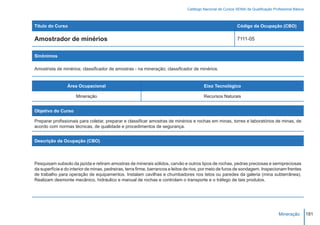 Catálogo Nacional de Cursos SENAI de Qualificação Profissional Básica



Título do Curso                                                                                              Código da Ocupação (CBO)

Amostrador de minérios                                                                                       7111-05


Sinônimos

Amostrista de minérios; classificador de amostras - na mineração; classificador de minérios.


                 Área Ocupacional                                                        Eixo Tecnológico

                     Mineração                                                           Recursos Naturais


Objetivo do Curso

Preparar profissionais para coletar, preparar e classificar amostras de minérios e rochas em minas, torres e laboratórios de minas, de
acordo com normas técnicas, de qualidade e procedimentos de segurança.


Descrição da Ocupação (CBO)




Pesquisam subsolo da jazida e retiram amostras de minerais sólidos, carvão e outros tipos de rochas, pedras preciosas e semipreciosas
da superfície e do interior de minas, pedreiras, terra firme, barrancos e leitos de rios, por meio de furos de sondagem. Inspecionam frentes
de trabalho para operação de equipamentos. Instalam cavilhas e chumbadores nos tetos ou paredes da galeria (mina subterrânea).
Realizam desmonte mecânico, hidráulico e manual de rochas e controlam o transporte e o tráfego de tais produtos.




                                                                                                                                      Mineração         181
 