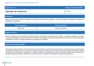 Catálogo Nacional de Cursos SENAI de Qualificação Profissional Básica



    Título do Curso                                                                                           Código da Ocupação (CBO)

    Operador de explosivos                                                                                    7111-20


    Sinônimos

    Blaster; operador de substâncias explosivas; operador de plano de fogo; explodidor - em minas e pedreiras; preparador de explosivos
    bombeados - detonador.


                        Área Ocupacional                                                    Eixo Tecnológico

                             Mineração                                                      Recursos Naturais


    Objetivo do Curso

    Preparar profissionais para realizar processos de lavras de jazidas executando planos de fogo, manuseando explosivos, isolando
    áreas para detonação de rochas, determinando horários e providências necessárias, trabalhando de acordo com normas reguladoras
    e medidas de controle e proteção ambiental e de segurança no trabalho.


    Descrição da Ocupação (CBO)


    Pesquisam subsolo da jazida e retiram amostras de minerais sólidos, carvão e outros tipos de rochas, pedras preciosas e semipreciosas
    da superfície e do interior de minas, pedreiras, terra firme, barrancos e leitos de rios, por meio de furos de sondagem. Inspecionam frentes
    de trabalho para operação de equipamentos. Instalam cavilhas e chumbadores nos tetos ou paredes da galeria (mina subterrânea).
    Realizam desmonte mecânico, hidráulico e manual de rochas e controlam o transporte e o tráfego de tais produtos.




182 Mineração
 