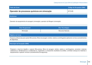 Catálogo Nacional de Cursos SENAI de Qualificação Profissional Básica



Título do Curso                                                                                           Código da Ocupação (CBO)

Operador de processos químicos em mineração                                                               8113-05


Sinônimos


Operador de equipamentos de secagem (mineração); operador de filtragem (mineração).



                Área Ocupacional                                                      Eixo Tecnológico

                     Mineração                                                        Recursos Naturais


Objetivo do Curso

Preparar profissionais para operar filtro-prensa, filtros de secagem, tambor, esteira e centrifugadora aplicando normas e procedimentos
de segurança.


Descrição da Ocupação (CBO)



Preparam o local de trabalho e operam filtro-prensa, filtros de secagem, tambor, esteira e centrifugadora; amostram materiais
coletando-os, identificando-os e analisando-os, registrando e comparando resultados da análise; controlam estoque de materiais e
equipamentos e aplicam normas e procedimentos de segurança.




                                                                                                                                   Mineração         185
 