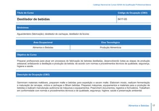 Catálogo Nacional de Cursos SENAI de Qualificação Profissional Básica



Título do Curso                                                                                          Código da Ocupação (CBO)

Destilador de bebidas                                                                                    8417-05


Sinônimos

Aguardenteiro (fabricação); destilador de cachaças; destilador de licores


                Área Ocupacional                                                     Eixo Tecnológico

               Alimentos e Bebidas                                                  Produção Alimentícia


Objetivo do Curso

Preparar profissionais para atuar em processos de fabricação de bebidas destiladas, desenvolvendo todas as etapas de produção
artesanal, enfatizando a destilação e produção da bebida, de acordo com normas e procedimentos técnicos de qualidade, segurança,
higiene e saúde.


Descrição da Ocupação (CBO)


Germinam materiais maltáveis, preparam malte e bebidas para expedição e secam malte. Elaboram mosto, realizam fermentação
e maturação de cervejas, vinhos e cachaças e filtram bebidas. Preparam máquinas, equipamentos e materiais para a produção de
bebidas e realizam manutenção autônoma de máquinas e equipamentos. Preenchem documentos, registros e formulários. Trabalham
em conformidade com normas e procedimentos técnicos e de qualidade, segurança, higiene, saúde e preservação ambiental.




                                                                                                                      Alimentos e Bebidas           17
 