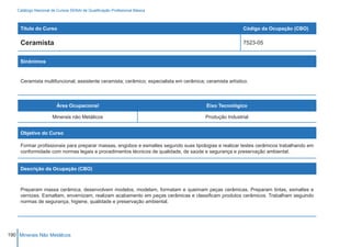 Catálogo Nacional de Cursos SENAI de Qualificação Profissional Básica



     Título do Curso                                                                                      Código da Ocupação (CBO)

     Ceramista                                                                                            7523-05


     Sinônimos


     Ceramista multifuncional; assistente ceramista; cerâmico; especialista em cerâmica; ceramista artístico.



                        Área Ocupacional                                                  Eixo Tecnológico

                     Minerais não Metálicos                                              Produção Industrial


     Objetivo do Curso

     Formar profissionais para preparar massas, engobos e esmaltes segundo suas tipologias e realizar testes cerâmicos trabalhando em
     conformidade com normas legais e procedimentos técnicos de qualidade, de saúde e segurança e preservação ambiental.


     Descrição da Ocupação (CBO)



     Preparam massa cerâmica, desenvolvem modelos, modelam, formatam e queimam peças cerâmicas. Preparam tintas, esmaltes e
     vernizes. Esmaltam, envernizam, realizam acabamento em peças cerâmicas e classificam produtos cerâmicos. Trabalham seguindo
     normas de segurança, higiene, qualidade e preservação ambiental.




190 Minerais Não Metálicos
 