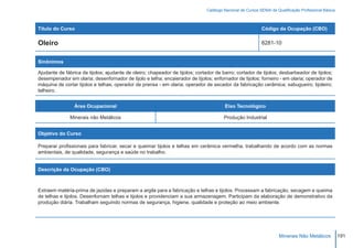 Catálogo Nacional de Cursos SENAI de Qualificação Profissional Básica



Título do Curso                                                                                             Código da Ocupação (CBO)

Oleiro                                                                                                      8281-10


Sinônimos

Ajudante de fábrica de tijolos; ajudante de oleiro; chapeador de tijolos; cortador de barro; cortador de tijolos; desbarbeador de tijolos;
desempenador em olaria; desenfornador de tijolo e telha; encaierador de tijolos; enfornador de tijolos; forneiro - em olaria; operador de
máquina de cortar tijolos e telhas; operador de prensa - em olaria; operador de secador da fabricação cerâmica; sabugueiro; tijoleiro;
telheiro.


                 Área Ocupacional                                                       Eixo Tecnológico

               Minerais não Metálicos                                                   Produção Industrial


Objetivo do Curso

Preparar profissionais para fabricar, secar e queimar tijolos e telhas em cerâmica vermelha, trabalhando de acordo com as normas
ambientais, de qualidade, segurança e saúde no trabalho.


Descrição da Ocupação (CBO)



Extraem matéria-prima de jazidas e preparam a argila para a fabricação e telhas e tijolos. Processam a fabricação, secagem e queima
de telhas e tijolos. Desenfornam telhas e tijolos e providenciam a sua armazenagem. Participam da elaboração de demonstrativo da
produção diária. Trabalham seguindo normas de segurança, higiene, qualidade e proteção ao meio ambiente.




                                                                                                                     Minerais Não Metálicos            191
 