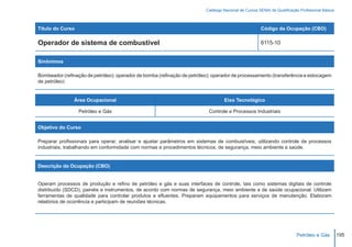 Catálogo Nacional de Cursos SENAI de Qualificação Profissional Básica



Título do Curso                                                                                        Código da Ocupação (CBO)

Operador de sistema de combustível                                                                     8115-10


Sinônimos

Bombeador (refinação de petróleo); operador de bomba (refinação de petróleo); operador de processamento (transferência e estocagem
de petróleo)


                Área Ocupacional                                                   Eixo Tecnológico

                  Petróleo e Gás                                           Controle e Processos Industriais


Objetivo do Curso

Preparar profissionais para operar, analisar e ajustar parâmetros em sistemas de combustíveis, utilizando controle de processos
industriais, trabalhando em conformidade com normas e procedimentos técnicos, de segurança, meio ambiente e saúde.


Descrição da Ocupação (CBO)


Operam processos de produção e refino de petróleo e gás e suas interfaces de controle, tais como sistemas digitais de controle
distribuído (SDCD), painéis e instrumentos, de acordo com normas de segurança, meio ambiente e de saúde ocupacional. Utilizam
ferramentas de qualidade para controlar produtos e efluentes. Preparam equipamentos para serviços de manutenção. Elaboram
relatórios de ocorrência e participam de reuniões técnicas.




                                                                                                                          Petróleo e Gás          195
 