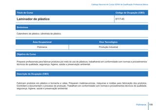 Catálogo Nacional de Cursos SENAI de Qualificação Profissional Básica



Título do Curso                                                                                        Código da Ocupação (CBO)

Laminador de plástico                                                                                  8117-45


Sinônimos

Calandreiro de plástico; cilindrista de plástico.


                 Área Ocupacional                                                  Eixo Tecnológico

                      Polímeros                                                    Produção Industrial


Objetivo do Curso


Preparar profissionais para fabricar produtos por meio do uso de plásticos, trabalhando em conformidade com normas e procedimentos
técnicos de qualidade, segurança, higiene, saúde e preservação ambiental.



Descrição da Ocupação (CBO)



Fabricam produtos em plástico e borracha e velas. Preparam matérias-primas, máquinas e moldes para fabricação dos produtos.
Controlam e documentam o processo de produção. Trabalham em conformidade com normas e procedimentos técnicos de qualidade,
segurança, higiene, saúde e preservação ambiental.




                                                                                                                                Polímeros         199
 