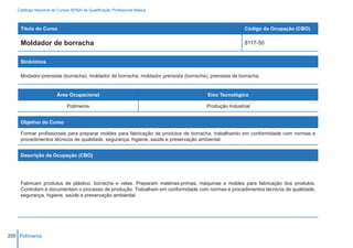 Catálogo Nacional de Cursos SENAI de Qualificação Profissional Básica



    Título do Curso                                                                                   Código da Ocupação (CBO)

    Moldador de borracha                                                                              8117-50


    Sinônimos

    Modador-prensista (borracha); moldador de borracha; moldador prensista (borracha); prensista de borracha.


                        Área Ocupacional                                              Eixo Tecnológico

                             Polímeros                                               Produção Industrial


    Objetivo do Curso

    Formar profissionais para preparar moldes para fabricação de produtos de borracha, trabalhando em conformidade com normas e
    procedimentos técnicos de qualidade, segurança, higiene, saúde e preservação ambiental.


    Descrição da Ocupação (CBO)




    Fabricam produtos de plástico, borracha e velas. Preparam matérias-primas, máquinas e moldes para fabricação dos produtos.
    Controlam e documentam o processo de produção. Trabalham em conformidade com normas e procedimentos técnicos de qualidade,
    segurança, higiene, saúde e preservação ambiental.




200 Polímeros
 
