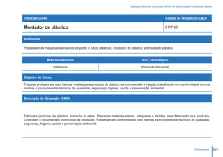 Catálogo Nacional de Cursos SENAI de Qualificação Profissional Básica



Título do Curso                                                                                          Código da Ocupação (CBO)

Moldador de plástico                                                                                     8117-60


Sinônimos

Preparador de máquinas extrusoras de perfis e tubos plásticos; moldador de plástico; prensista de plástico.


                Área Ocupacional                                                     Eixo Tecnológico

                    Polímeros                                                        Produção Industrial


Objetivo do Curso

Preparar profissionais para fabricar moldes para produtos de plástico por compressão e injeção, trabalhando em conformidade com as
normas e procedimentos técnicos de qualidade, segurança, higiene, saúde e preservação ambiental.


Descrição da Ocupação (CBO)




Fabricam produtos de plástico, borracha e velas. Preparam matérias-primas, máquinas e moldes para fabricação dos produtos.
Controlam e documentam o processo de produção. Trabalham em conformidade com normas e procedimentos técnicos de qualidade,
segurança, higiene, saúde e preservação ambiental.




                                                                                                                                  Polímeros         201
 