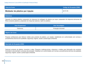 Catálogo Nacional de Cursos SENAI de Qualificação Profissional Básica



    Título do Curso                                                                               Código da Ocupação (CBO)

    Moldador de plástico por injeção                                                              8117-70


    Sinônimos

    Operador de injetora plástica; preparador de máquinas de moldagem de plástico por sopro; preparador de máquinas extrusoras de
    filmes tubulares plásticos; preparador de máquinas injetoras; injetor de plástico.


                        Área Ocupacional                                           Eixo Tecnológico

                             Polímeros                                            Produção Industrial


    Objetivo do Curso


    Preparar profissionais para fabricar moldes para produtos de plástico, por injeção, trabalhando em conformidade com normas e
    procedimentos técnicos de qualidade, segurança, higiene, saúde e preservação ambiental.



    Descrição da Ocupação (CBO)



    Fabricam produtos de plástico, borracha e velas. Preparam matérias-primas, máquinas e moldes para fabricação dos produtos.
    Controlam e documentam o processo de produção. Trabalham em conformidade com normas e procedimentos técnicos de qualidade,
    segurança, higiene, saúde e preservação ambiental.




202 Polímeros
 