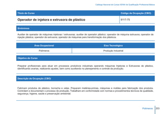 Catálogo Nacional de Cursos SENAI de Qualificação Profissional Básica



Título do Curso                                                                                        Código da Ocupação (CBO)

Operador de injetora e extrusora de plástico                                                           8117-75


Sinônimos

Auxiliar de operador de máquinas injetoras / extrusoras; auxiliar de operador plástico; operador de máquina extrusora; operador de
injeção plástica; operador de extrusora; operador de máquinas para transformação dos plásticos.


                Área Ocupacional                                                   Eixo Tecnológico

                    Polímeros                                                      Produção Industrial


Objetivo do Curso


Preparar profissionais para atuar em processos produtivos industriais operando máquinas Injetoras e Extrusoras de plástico,
identificando avarias, realizando ajustes, bem como auxiliando no planejamento e controle da produção.



Descrição da Ocupação (CBO)



Fabricam produtos de plástico, borracha e velas. Preparam matérias-primas, máquinas e moldes para fabricação dos produtos.
Controlam e documentam o processo de produção. Trabalham em conformidade com normas e procedimentos técnicos de qualidade,
segurança, higiene, saúde e preservação ambiental.




                                                                                                                                Polímeros         203
 