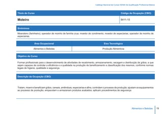 Catálogo Nacional de Cursos SENAI de Qualificação Profissional Básica



Título do Curso                                                                                        Código da Ocupação (CBO)

Moleiro                                                                                                8411-15


Sinônimos

Moendeiro (farinheiro); operador de moinho de farinha crua; moedor de condimento; moedor de especiarias; operador de moinho de
especiarias.


                Área Ocupacional                                                   Eixo Tecnológico

               Alimentos e Bebidas                                                Produção Alimentícia


Objetivo do Curso

Formar profissionais para o desenvolvimento de atividades de recebimento, armazenamento, secagem e distribuição de grãos, e que
sejam capazes de controlar a eficiência e a qualidade na produção de beneficiamento e classificação dos mesmos, conforme normas
legais de higiene, qualidade e segurança.


Descrição da Ocupação (CBO)



Tratam, moem e beneficiam grãos, cereais, amêndoas, especiarias e afins; controlam o processo de produção; ajustam os equipamentos
ao processo de produção; empacotam e armazenam produtos acabados; aplicam procedimentos de segurança.




                                                                                                                    Alimentos e Bebidas           19
 