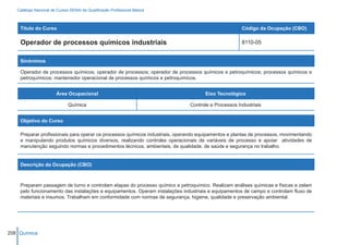 Catálogo Nacional de Cursos SENAI de Qualificação Profissional Básica



    Título do Curso                                                                                  Código da Ocupação (CBO)

    Operador de processos químicos industriais                                                       8110-05


    Sinônimos

    Operador de processos químicos; operador de processos; operador de processos químicos e petroquímicos; processos químicos e
    petroquímicos; mantenedor operacional de processos químicos e petroquímicos.


                        Área Ocupacional                                             Eixo Tecnológico

                              Química                                         Controle e Processos Industriais


    Objetivo do Curso

    Preparar profissionais para operar os processos químicos industriais, operando equipamentos e plantas de processos, movimentando
    e manipulando produtos químicos diversos, realizando controles operacionais de variáveis de processo e apoiar atividades de
    manutenção seguindo normas e procedimentos técnicos, ambientais, de qualidade, de saúde e segurança no trabalho.


    Descrição da Ocupação (CBO)



    Preparam passagem de turno e controlam etapas do processo químico e petroquímico. Realizam análises químicas e físicas e zelam
    pelo funcionamento das instalações e equipamentos. Operam instalações industriais e equipamentos de campo e controlam fluxo de
    materiais e insumos. Trabalham em conformidade com normas de segurança, higiene, qualidade e preservação ambiental.




208 Química
 