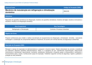 Catálogo Nacional de Cursos SENAI de Qualificação Profissional Básica



     Título do Curso                                                                                  Código da Ocupação (CBO)

     Mecânico de manutenção em refrigeração e climatização
                                                                                                      9542-05
     doméstica

     Sinônimos

     Reparador de aparelhos domésticos de refrigeração; mecânico de aparelhos domésticos; mecânico de fogão; mecânico de lavadora e
     secadora; mecânico de refrigeração doméstica.


                         Área Ocupacional                                             Eixo Tecnológico

                   Refrigeração e Climatização                                 Controle e Processos Industriais


     Objetivo do Curso


     Preparar profissionais para instalar e realizar manutenção em equipamentos de refrigeração e climatização domiciliar, executando
     montangem e substituição de componentes elétricos e mecânicos, de acordo com normas técnicas, de segurança e ambientais.



     Descrição da Ocupação (CBO)

     Planejam o serviço de reparação de eletrodomésticos e preparam o local do reparo. Testam intensidade de corrente e resistência
     de isolamento. Reparam aparelhos eletrodomésticos, rádios, tv e aparelhos de som, identificando especificações, selecionando
     instrumentos e ferramentas, desmontando, montando, substituindo, lubrificando e limpando peças e componentes e verificando o
     funcionamento após o reparo. Confeccionam peças de reposição. Trabalham seguindo normas de segurança, higiene, qualidade e
     proteção ao meio ambiente.



214 Refrigeração e Climatização
 