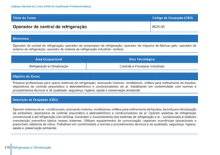 Catálogo Nacional de Cursos SENAI de Qualificação Profissional Básica



     Título do Curso                                                                                        Código da Ocupação (CBO)

     Operador de central de refrigeração                                                                    8625-05


     Sinônimos

     Operador de central de refrigeração; operador de compressor de refrigeração; operador de máquina de fabricar gelo; operador de
     sistema de refrigeração; operador de sistema de refrigeração industrial - amônia.


                         Área Ocupacional                                                  Eixo Tecnológico

                   Refrigeração e Climatização                                      Controle e Processos Industriais


     Objetivo do Curso

     Preparar profissionais para operar sistemas de refrigeração, acionando motores, ventiladores, chillers para resfriamento de líquidos,
     dispositivos de controle pneumático e eletroeletrônico e condicionadores de ar, trabalhando em conformidade com normas e
     procedimentos técnicos e de qualidade, segurança, higiene, saúde e preservação ambiental.


     Descrição da Ocupação (CBO)


     Operam sistemas de ar - condicionado, acionando motores, ventiladores, chillers para resfriamento de líquidos, fancoil para climatização
     de ambientes, dispositivos de controle pneumático e eletroeletrônico e condicionadores de ar. Operam sistemas de refrigeração
     convencional e de refrigeração com amônia. Controlam o funcionamento dos sistemas de refrigeração e ar - condicionado e realizam
     manutenção preventiva básica nesses sistemas. Utilizam equipamentos de comunicação, registram ocorrências operacionais e
     preenchem relatórios de rotina. Trabalham em conformidade a normas e procedimentos técnicos e de qualidade, segurança, higiene,
     saúde e preservação ambiental.




216 Refrigeração e Climatização
 