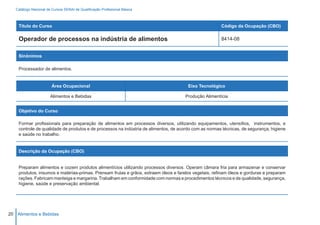 Catálogo Nacional de Cursos SENAI de Qualificação Profissional Básica



    Título do Curso                                                                                    Código da Ocupação (CBO)

    Operador de processos na indústria de alimentos                                                    8414-08


    Sinônimos

    Processador de alimentos.


                        Área Ocupacional                                               Eixo Tecnológico

                       Alimentos e Bebidas                                           Produção Alimentícia


    Objetivo do Curso

    Formar profissionais para preparação de alimentos em processos diversos, utilizando equipamentos, utensílios, instrumentos, e
    controle de qualidade de produtos e de processos na indústria de alimentos, de acordo com as normas técnicas, de segurança, higiene
    e saúde no trabalho.


    Descrição da Ocupação (CBO)


    Preparam alimentos e cozem produtos alimentícios utilizando processos diversos. Operam câmara fria para armazenar e conservar
    produtos, insumos e matérias-primas. Prensam frutas e grãos, extraem óleos e farelos vegetais, refinam óleos e gorduras e preparam
    rações. Fabricam manteiga e margarina. Trabalham em conformidade com normas e procedimentos técnicos e de qualidade, segurança,
    higiene, saúde e preservação ambiental.




20 Alimentos e Bebidas
 