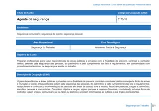 Catálogo Nacional de Cursos SENAI de Qualificação Profissional Básica



Título do Curso                                                                                          Código da Ocupação (CBO)

Agente de segurança                                                                                      5173-10


Sinônimos

Segurança comunitário; segurança de evento; segurança pessoal.


                Área Ocupacional                                                     Eixo Tecnológico

              Segurança do Trabalho                                           Ambiente, Saúde e Segurança


Objetivo do Curso

Preparar profissionais para vigiar dependências de áreas públicas e privadas com a finalidade de prevenir, controlar e combater
delitos, zelando pela segurança das pessoas, do patrimônio e pelo cumprimento das leis e regulamentos, em conformidade com
procedimentos técnicos, de segurança e saúde no trabalho.


Descrição da Ocupação (CBO)

Vigiam dependências e áreas públicas e privadas com a finalidade de prevenir, controlar e combater delitos como porte ilícito de armas
e munições e outras irregularidades; zelam pela segurança das pessoas, do patrimônio e pelo cumprimento das leis e regulamentos;
recepcionam e controlam a movimentação de pessoas em áreas de acesso livre e restrito; fiscalizam pessoas, cargas e patrimônio;
escoltam pessoas e mercadorias. Controlam objetos e cargas; vigiam parques e reservas florestais, combatendo inclusive focos de
incêndio; vigiam presos. Comunicam-se via rádio ou telefone e prestam informações ao público e aos órgãos competentes.




                                                                                                                  Segurança do Trabalho             221
 