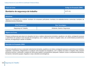 Catálogo Nacional de Cursos SENAI de Qualificação Profissional Básica



     Título do Curso                                                                                     Código da Ocupação (CBO)

     Bombeiro de segurança do trabalho                                                                   5171-10


     Sinônimos

     Agente de investigação de incêndio; bombeiro de empresas particulares; bombeiro de estabelecimentos comerciais; bombeiro de
     estabelecimentos industriais.


                        Área Ocupacional                                                Eixo Tecnológico

                     Segurança do Trabalho                                        Ambiente, Saúde e Segurança


     Objetivo do Curso

     Preparar profissionais para atuar em situações de risco e realizar salvamentos terrestres, aquáticos e em altura, protegendo pessoas
     e patrimônios de qualquer outra situação de emergência, com o objetivo de salvar e resgatar vidas, em conformidade procedimentos
     técnicos, de segurança e saúde no trabalho.


     Descrição da Ocupação (CBO)


     Previnem situações de risco e executam salvamentos terrestres, aquáticos e em altura, protegendo pessoas e patrimônios de incêndios,
     explosões, vazamentos, afogamentos ou qualquer outra situação de emergência, com o objetivo de salvar e resgatar vidas; prestam
     primeiros socorros, verificando o estado da vítima para realizar o procedimento adequado; realizam cursos e campanhas educativas,
     formando e treinando equipes, brigadas e corpo voluntário de emergência.




222 Segurança do Trabalho
 